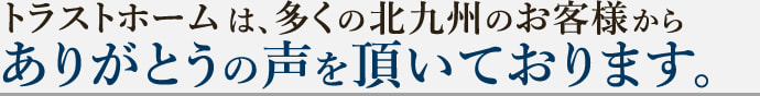 トラストホームは、多くの北九州のお客様からありがとうの声を頂いております。