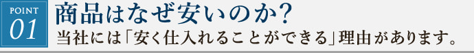 POINT01. 商品はなぜ安いのか？当社には「安く仕入れることができる」理由があります、