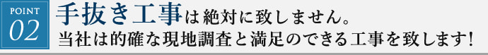 POINT02. 手抜き工事は絶対に致しません。当社は的確な現地調査と満足のできる工事を致します！