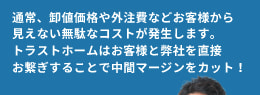 通常、卸値価格や外注費などお客様から見えない無駄なコストが発生します。トラストホームはお客様と弊社を直接お繋ぎすることで中間マージンをカット！