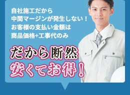 自社施工だから中間マージンが発生しない！お客様の支払い金額は商品価格+工事代のみ だから断然安くてお得！