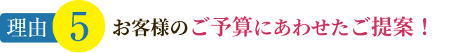 理由5 お客様のご予算にあわせたご提案！