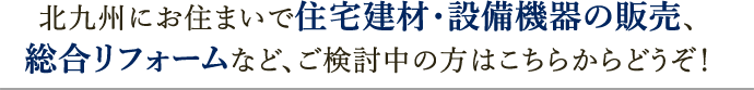 北九州にお住まいで住宅建材・設備機器の販売、総合リフォームなど、ご検討中の方はこちらからどうぞ！