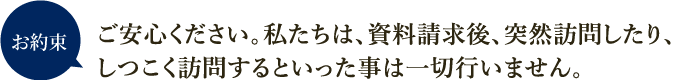 お約束 ご安心ください。私たちは、資料請求後、突然訪問したり、しつこく訪問するといった事は一切行いません。